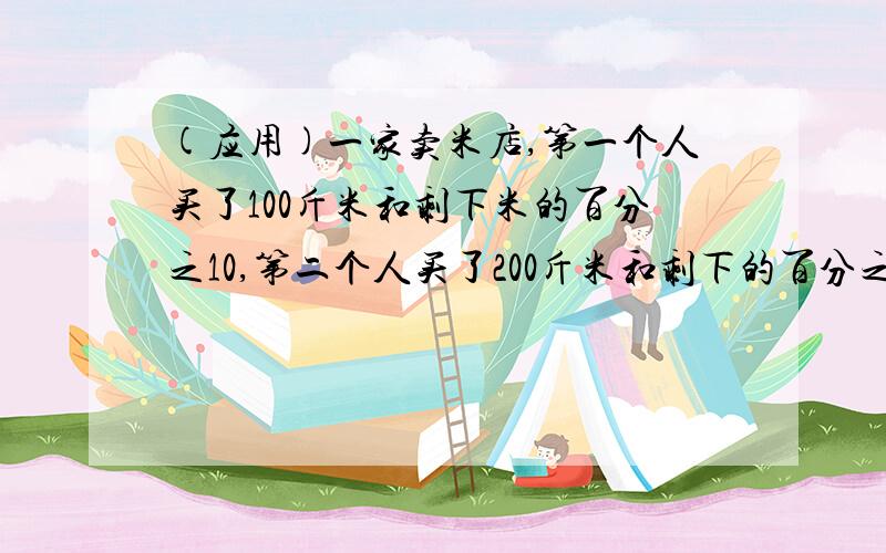 (应用)一家卖米店,第一个人买了100斤米和剩下米的百分之10,第二个人买了200斤米和剩下的百分之10,