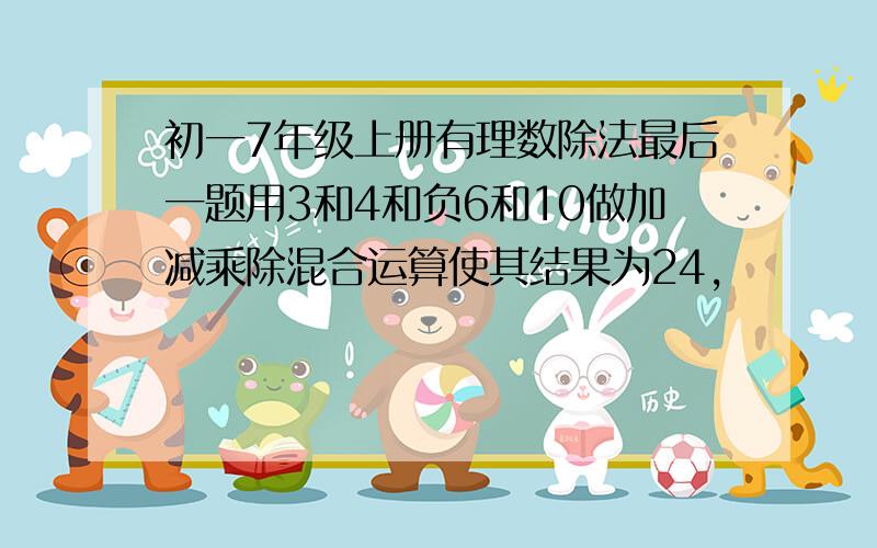 初一7年级上册有理数除法最后一题用3和4和负6和10做加减乘除混合运算使其结果为24,