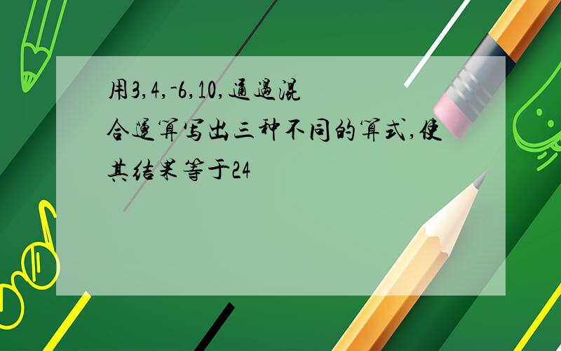 用3,4,-6,10,通过混合运算写出三种不同的算式,使其结果等于24