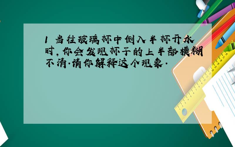 1 当往玻璃杯中倒入半杯开水时,你会发现杯子的上半部模糊不清.请你解释这个现象.