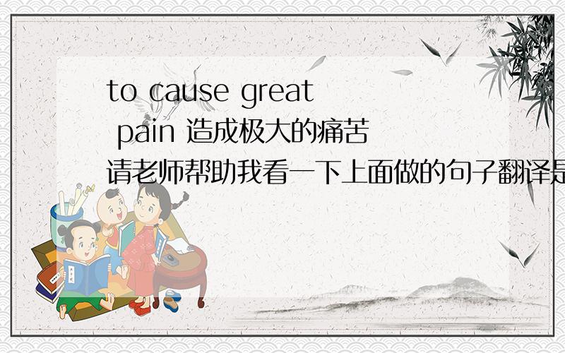 to cause great pain 造成极大的痛苦 请老师帮助我看一下上面做的句子翻译是否正确,如不正确,请修正,谢