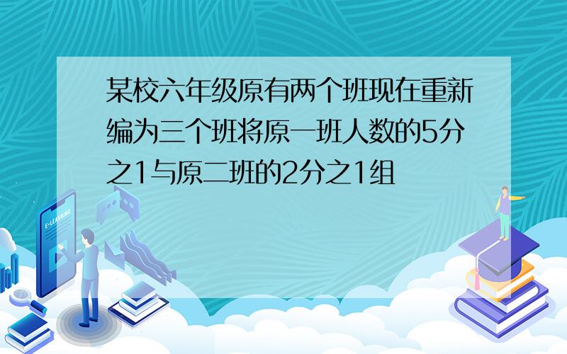 某校六年级原有两个班现在重新编为三个班将原一班人数的5分之1与原二班的2分之1组