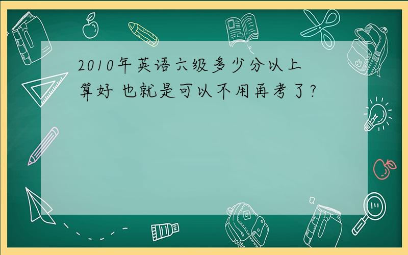 2010年英语六级多少分以上算好 也就是可以不用再考了?