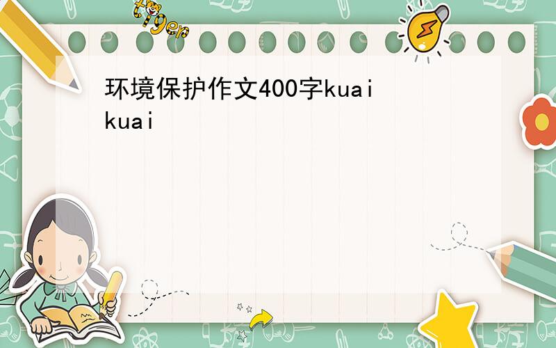 环境保护作文400字kuaikuai