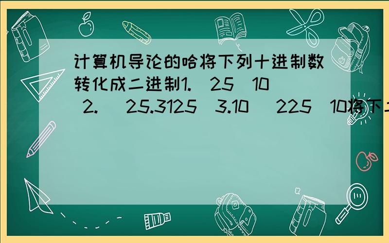 计算机导论的哈将下列十进制数转化成二进制1.（25）10 2. （25.3125）3.10 （225）10将下二进制转化