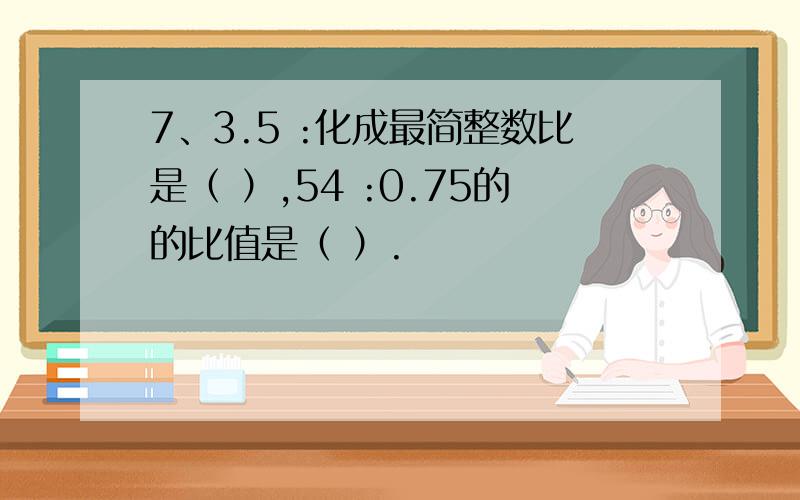 7、3.5 :化成最简整数比是（ ）,54 :0.75的的比值是（ ）.