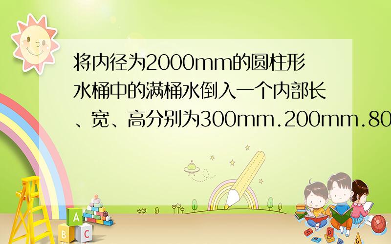 将内径为2000mm的圆柱形水桶中的满桶水倒入一个内部长、宽、高分别为300mm.200mm.80mm的长方体铁盒中,正