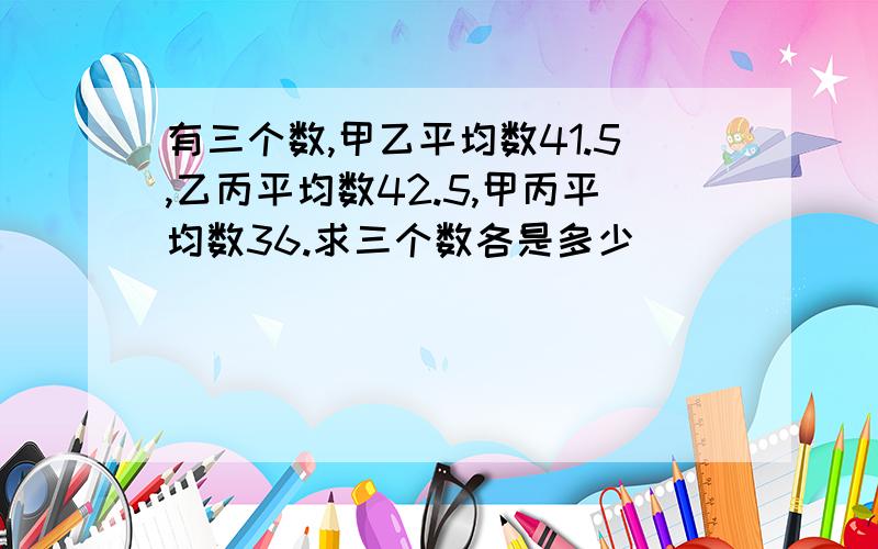 有三个数,甲乙平均数41.5,乙丙平均数42.5,甲丙平均数36.求三个数各是多少