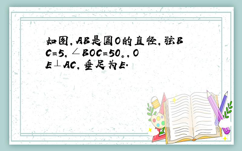 如图,AB是圆O的直径,弦BC=5,∠BOC=50°,OE⊥AC,垂足为E.