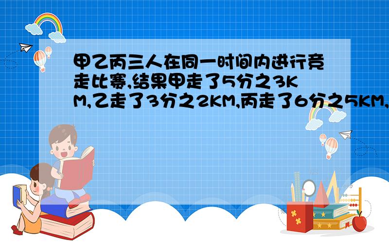 甲乙丙三人在同一时间内进行竞走比赛,结果甲走了5分之3KM,乙走了3分之2KM,丙走了6分之5KM,谁走的快?