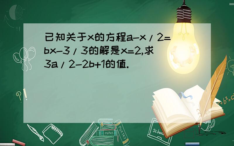 已知关于x的方程a-x/2=bx-3/3的解是x=2,求3a/2-2b+1的值.