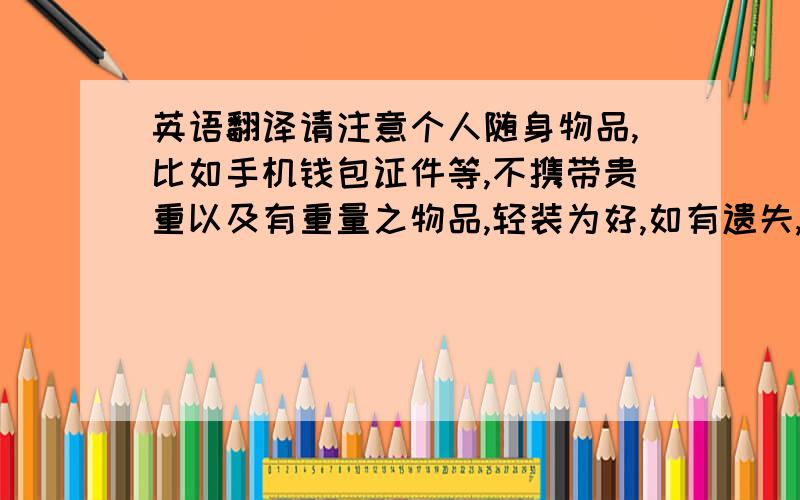 英语翻译请注意个人随身物品,比如手机钱包证件等,不携带贵重以及有重量之物品,轻装为好,如有遗失,活动组织者不承担任何连带