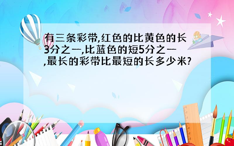 有三条彩带,红色的比黄色的长3分之一,比蓝色的短5分之一,最长的彩带比最短的长多少米?