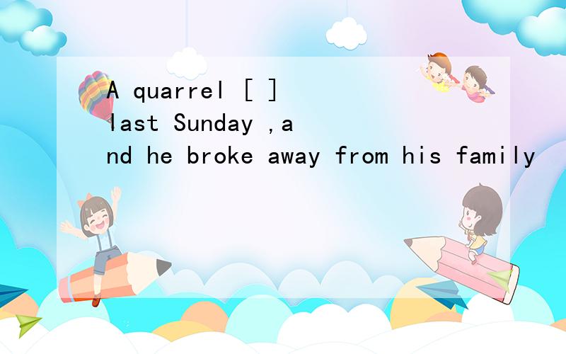 A quarrel [ ] last Sunday ,and he broke away from his family