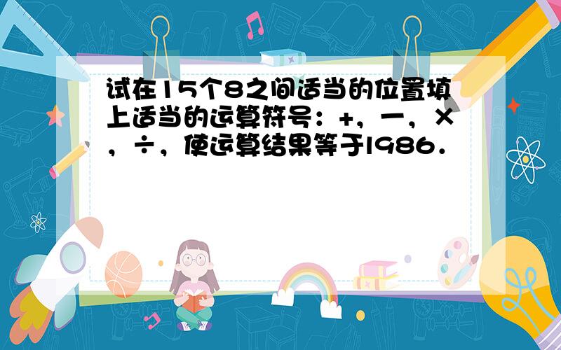 试在15个8之间适当的位置填上适当的运算符号：+，一，×，÷，使运算结果等于l986．