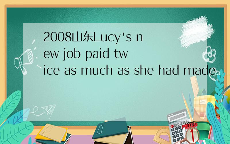 2008山东Lucy's new job paid twice as much as she had made ____