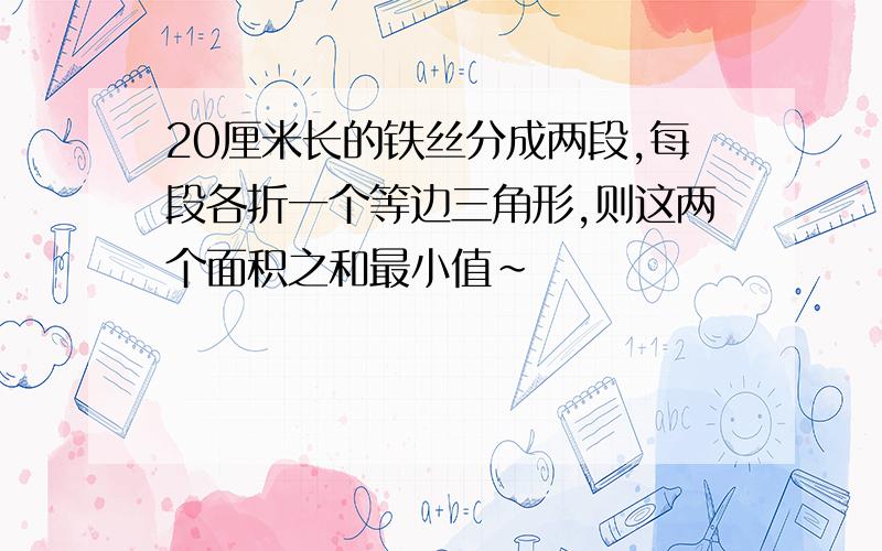 20厘米长的铁丝分成两段,每段各折一个等边三角形,则这两个面积之和最小值~