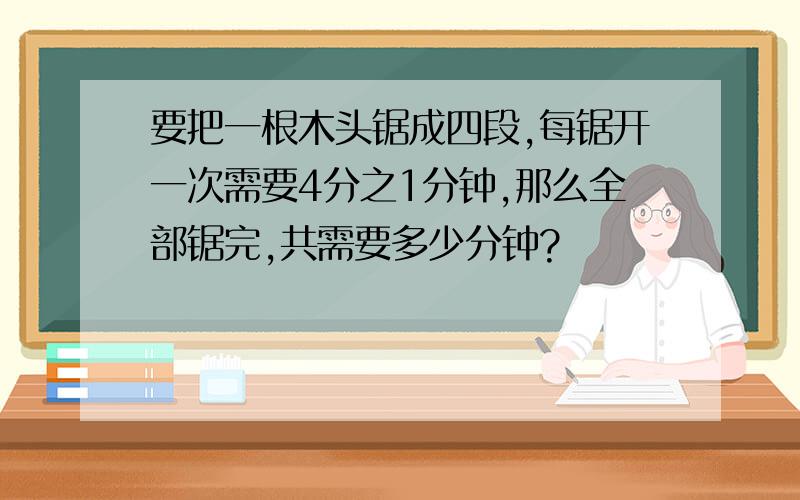 要把一根木头锯成四段,每锯开一次需要4分之1分钟,那么全部锯完,共需要多少分钟?