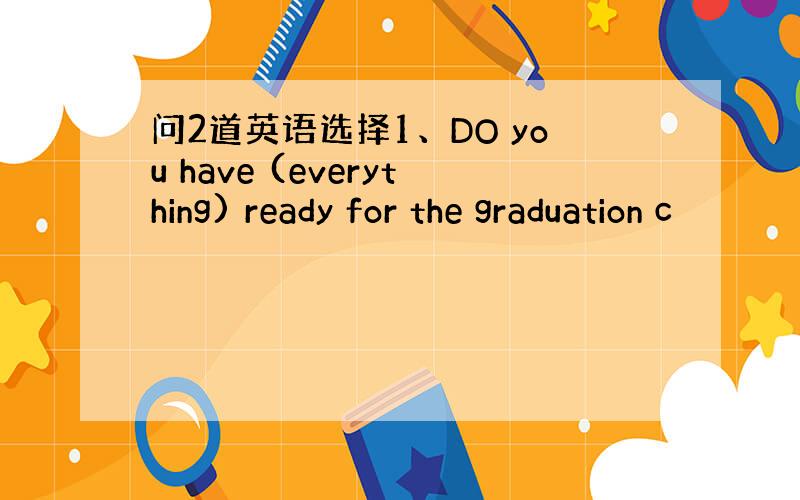 问2道英语选择1、DO you have (everything) ready for the graduation c