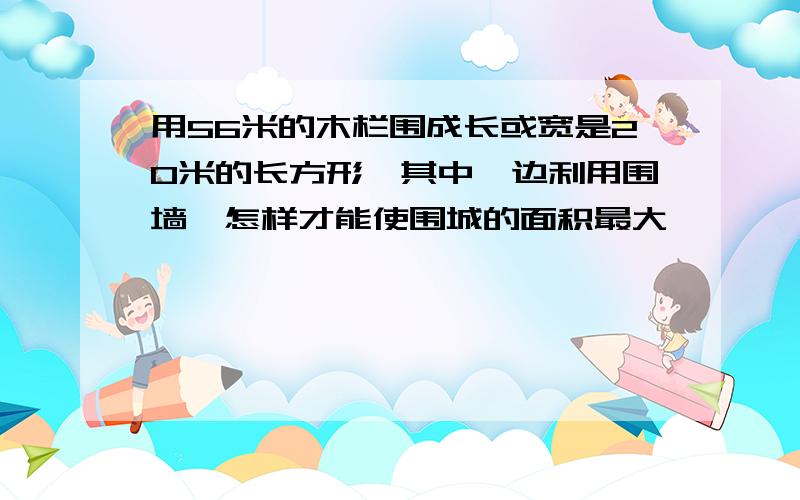 用56米的木栏围成长或宽是20米的长方形,其中一边利用围墙,怎样才能使围城的面积最大