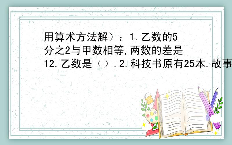 用算术方法解）：1.乙数的5分之2与甲数相等,两数的差是12,乙数是（）.2.科技书原有25本,故事书30本,每种书拿走