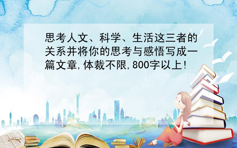 思考人文、科学、生活这三者的关系并将你的思考与感悟写成一篇文章,体裁不限,800字以上!