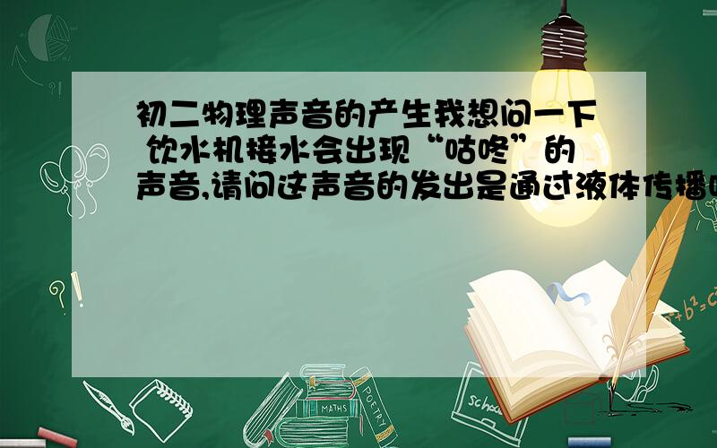 初二物理声音的产生我想问一下 饮水机接水会出现“咕咚”的声音,请问这声音的发出是通过液体传播吗?2楼 ，我问一下。饮水机