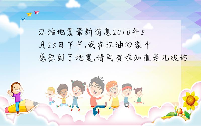 江油地震最新消息2010年5月25日下午,我在江油的家中感觉到了地震,请问有谁知道是几级的