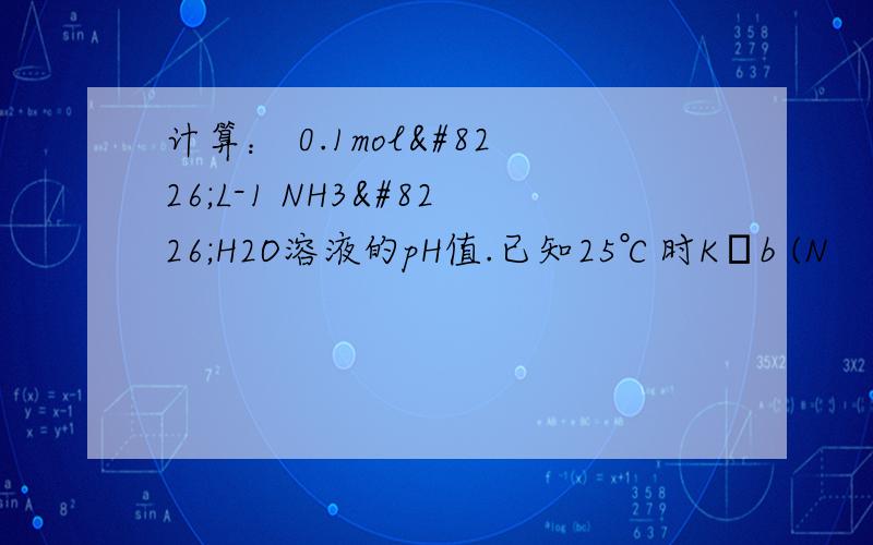 计算： 0.1mol•L-1 NH3•H2O溶液的pH值.已知25℃时Kb (N