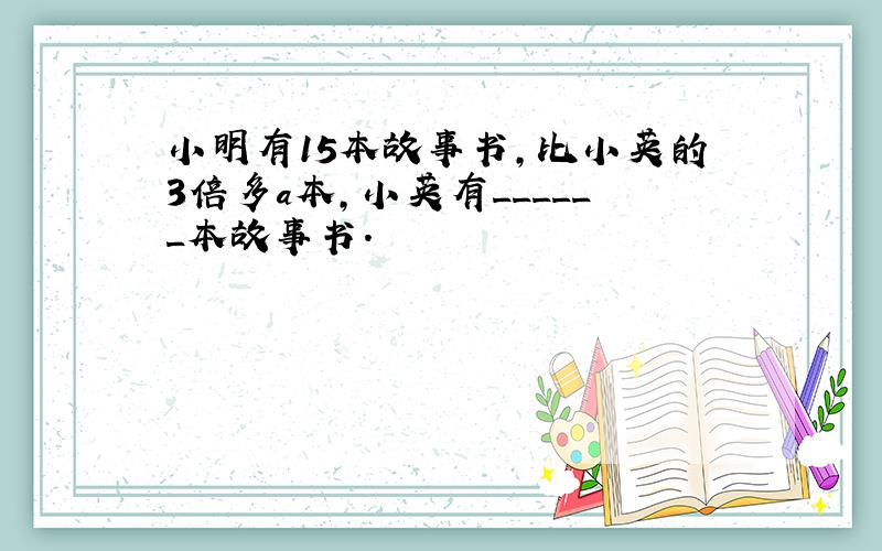 小明有15本故事书，比小英的3倍多a本，小英有______本故事书．