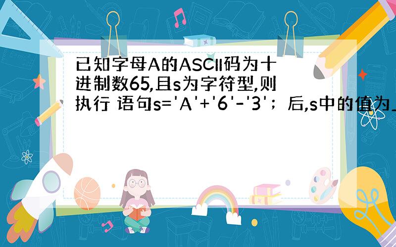 已知字母A的ASCII码为十进制数65,且s为字符型,则执行 语句s='A'+'6'-'3'；后,s中的值为______