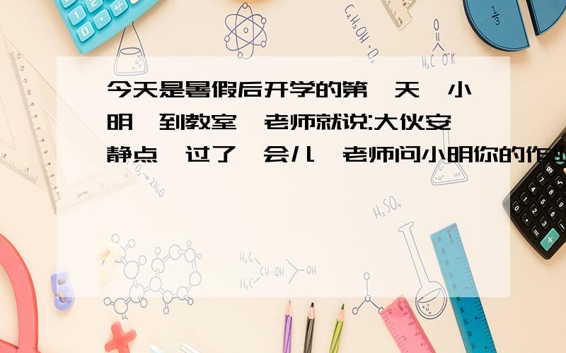 今天是暑假后开学的第一天,小明一到教室,老师就说:大伙安静点,过了一会儿,老师问小明你的作业呢,小明低下头沉默不语.于是