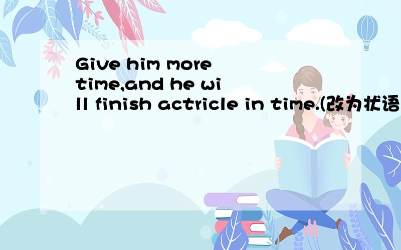 Give him more time,and he will finish actricle in time.(改为状语