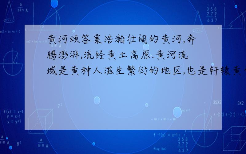 黄河颂答案浩瀚壮阔的黄河,奔腾澎湃,流经黄土高原.黄河流域是黄种人滋生繁衍的地区,也是轩辕黄帝居住营卫的所在.黄河哺育着