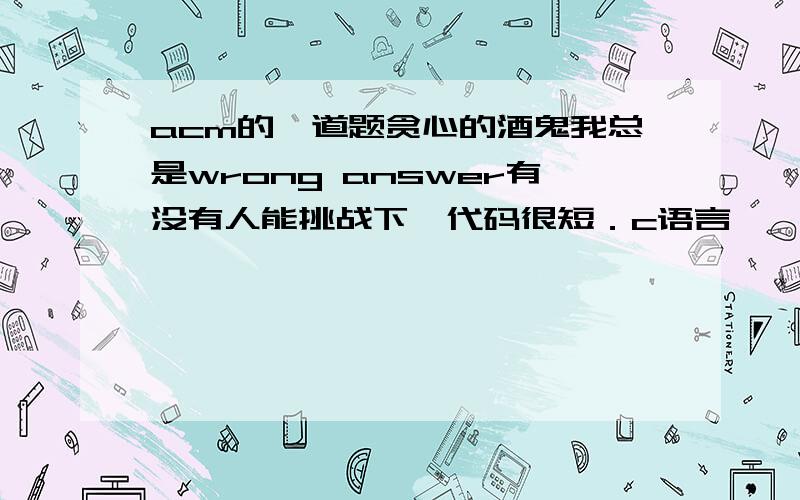 acm的一道题贪心的酒鬼我总是wrong answer有没有人能挑战下,代码很短．c语言