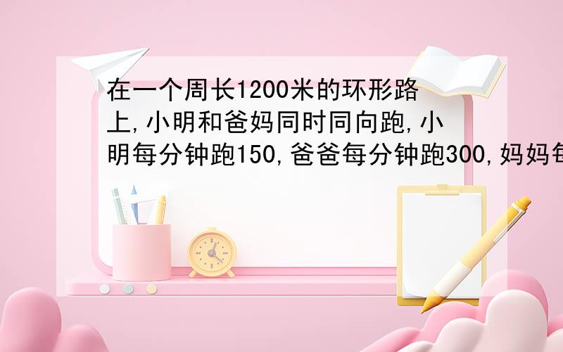 在一个周长1200米的环形路上,小明和爸妈同时同向跑,小明每分钟跑150,爸爸每分钟跑300,妈妈每分钟跑200