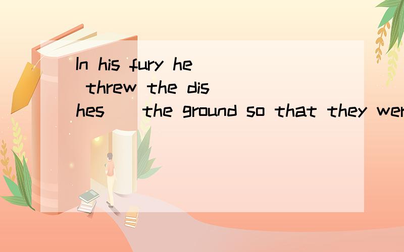 In his fury he threw the dishes__the ground so that they wer