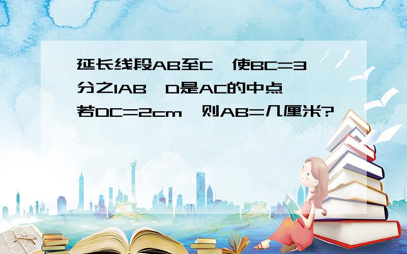 延长线段AB至C,使BC=3分之1AB,D是AC的中点,若DC=2cm,则AB=几厘米?