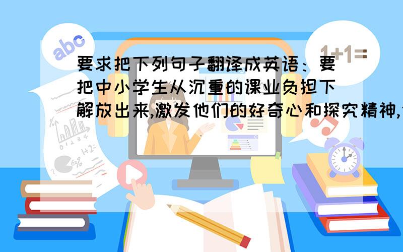 要求把下列句子翻译成英语：要把中小学生从沉重的课业负担下解放出来,激发他们的好奇心和探究精神,使广