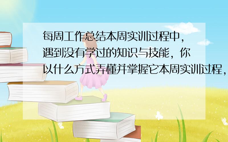 每周工作总结本周实训过程中，遇到没有学过的知识与技能，你以什么方式弄懂并掌握它本周实训过程，运用到的所学知识与技能