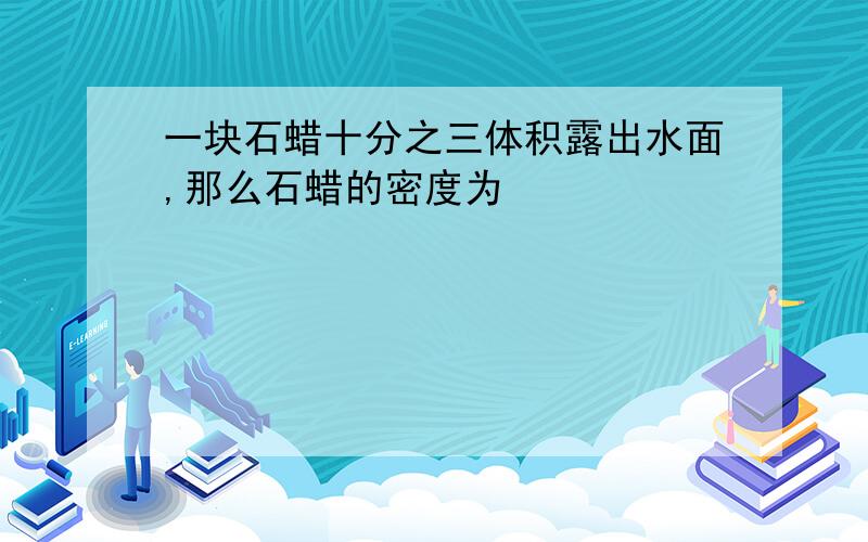 一块石蜡十分之三体积露出水面,那么石蜡的密度为