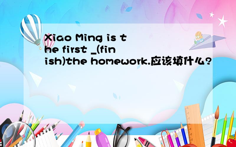 Xiao Ming is the first _(finish)the homework.应该填什么?