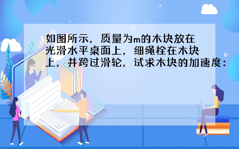 如图所示，质量为m的木块放在光滑水平桌面上，细绳栓在木块上，并跨过滑轮，试求木块的加速度：