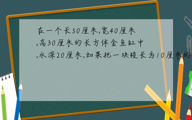 在一个长50厘米,宽40厘米,高30厘米的长方体金鱼缸中,水深20厘米,如果把一块棱长为10厘米的正方体玻璃装入