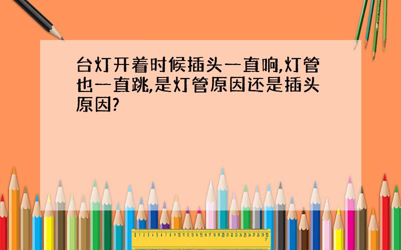 台灯开着时候插头一直响,灯管也一直跳,是灯管原因还是插头原因?