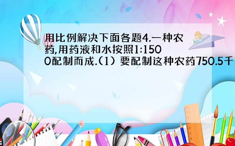 用比例解决下面各题4.一种农药,用药液和水按照1:1500配制而成.(1) 要配制这种农药750.5千克,需要药液和水各