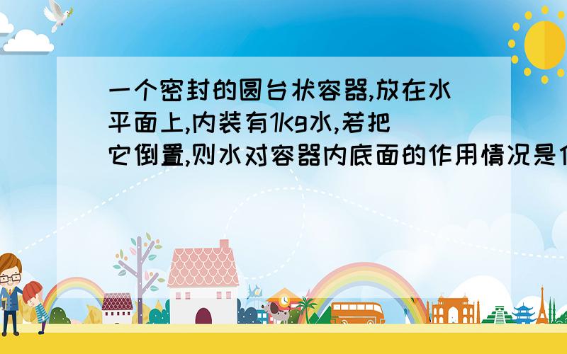 一个密封的圆台状容器,放在水平面上,内装有1Kg水,若把它倒置,则水对容器内底面的作用情况是什么?