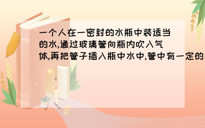 一个人在一密封的水瓶中装适当的水,通过玻璃管向瓶内吹入气体,再把管子插入瓶中水中,管中有一定的水位