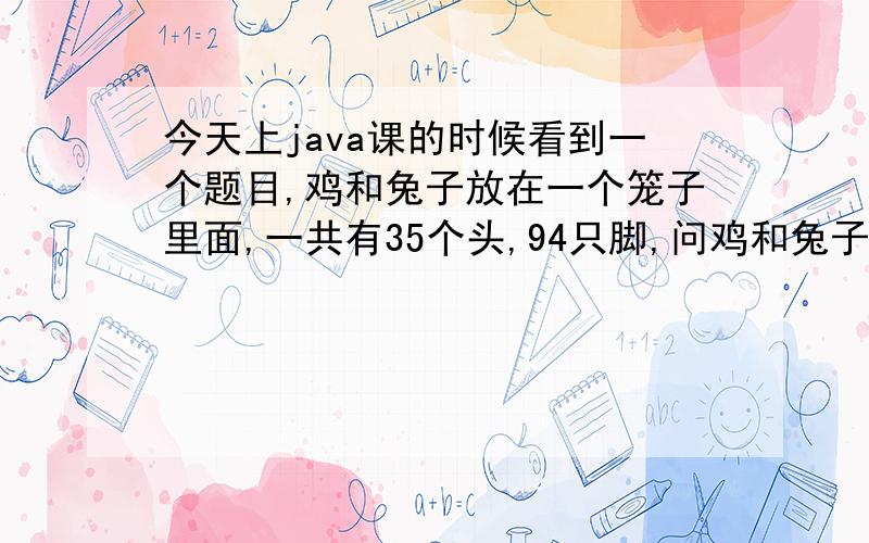 今天上java课的时候看到一个题目,鸡和兔子放在一个笼子里面,一共有35个头,94只脚,问鸡和兔子各有多少