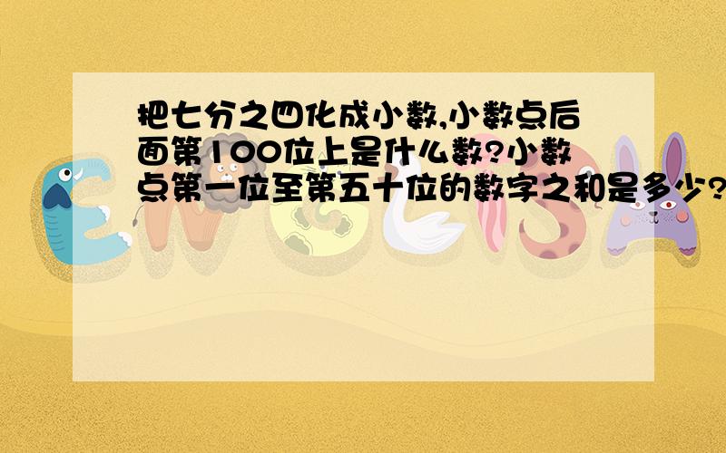 把七分之四化成小数,小数点后面第100位上是什么数?小数点第一位至第五十位的数字之和是多少?